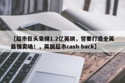 【超市巨头豪掷1.2亿英镑，誓要打造全英最强卖场！，英国超市cash back】