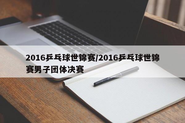 2016乒乓球世锦赛/2016乒乓球世锦赛男子团体决赛