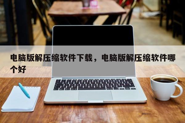 电脑版解压缩软件下载，电脑版解压缩软件哪个好