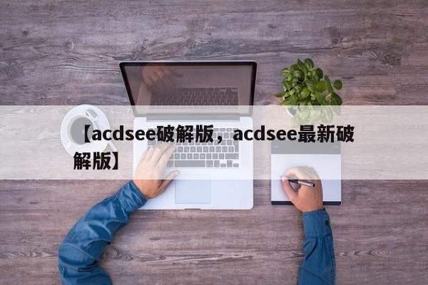 【acdsee破解版,acdsee最新破解版】