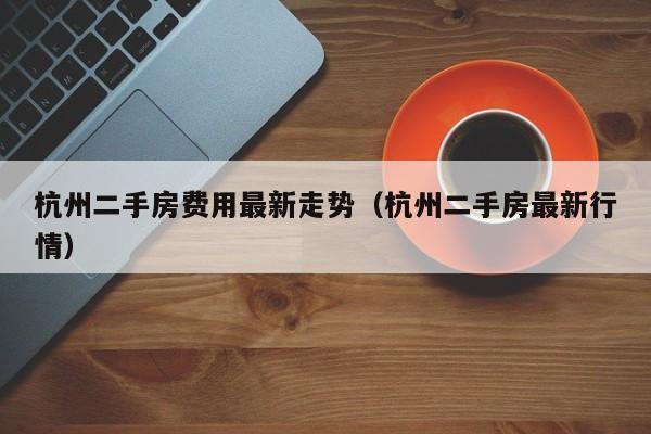 杭州二手房费用最新走势(杭州二手房最新行情)
