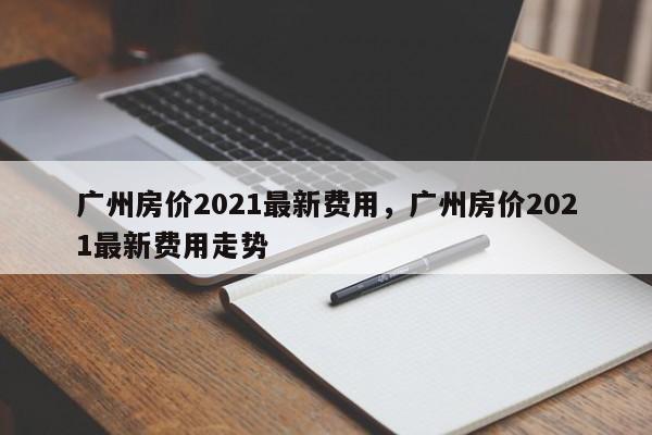 广州房价2021最新费用,广州房价2021最新费用走势
