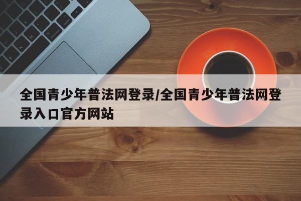 全国青少年普法网登录/全国青少年普法网登录入口官方网站