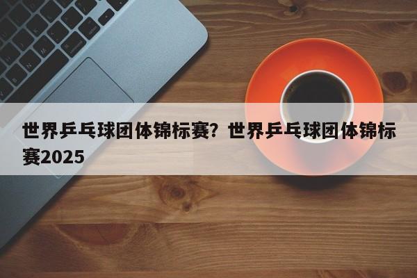 世界乒乓球团体锦标赛?世界乒乓球团体锦标赛2025