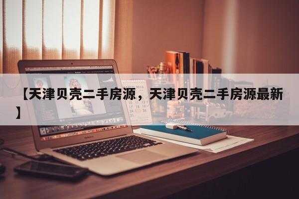 【天津贝壳二手房源,天津贝壳二手房源最新】