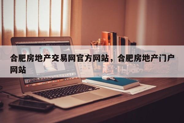 合肥房地产交易网官方网站,合肥房地产门户网站