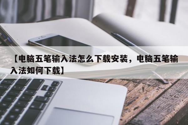 【电脑五笔输入法怎么下载安装,电脑五笔输入法如何下载】