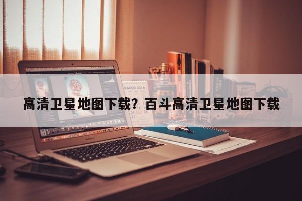 高清卫星地图下载?百斗高清卫星地图下载
