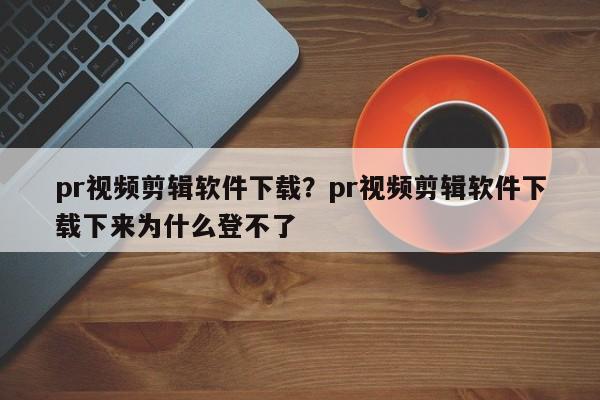 pr视频剪辑软件下载?pr视频剪辑软件下载下来为什么登不了