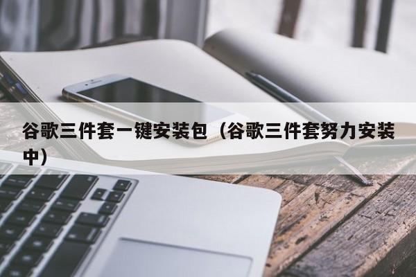 谷歌三件套一键安装包(谷歌三件套努力安装中)