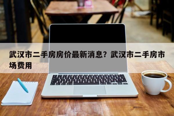 武汉市二手房房价最新消息?武汉市二手房市场费用