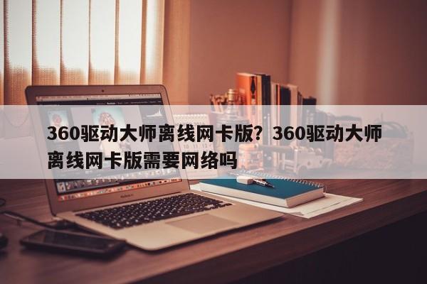 360驱动大师离线网卡版?360驱动大师离线网卡版需要网络吗