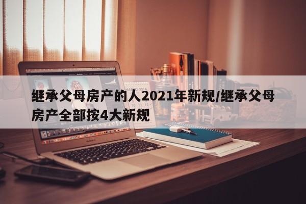 继承父母房产的人2021年新规/继承父母房产全部按4大新规