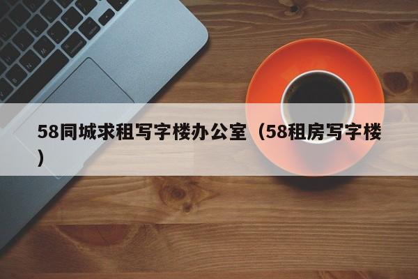 58同城求租写字楼办公室（58租房写字楼）