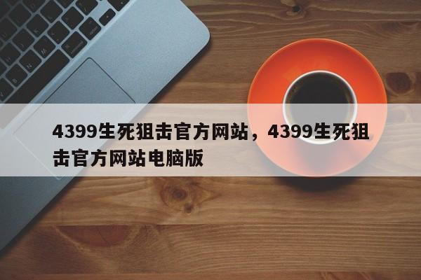 4399生死狙击官方网站,4399生死狙击官方网站电脑版