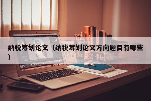 纳税筹划论文（纳税筹划论文方向题目有哪些）