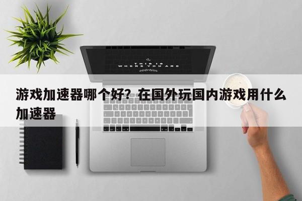 游戏加速器哪个好?在国外玩国内游戏用什么加速器