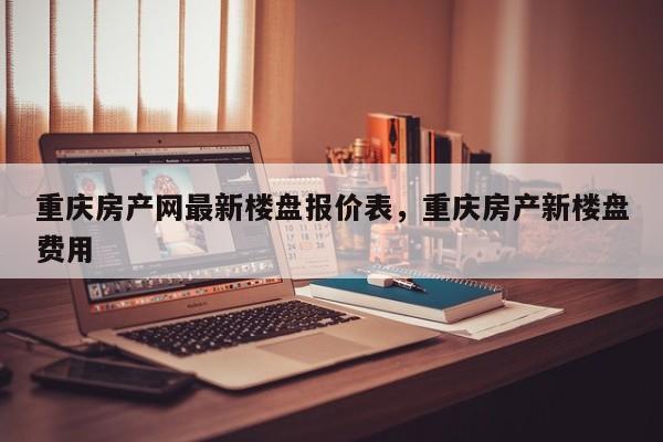 重庆房产网最新楼盘报价表,重庆房产新楼盘费用