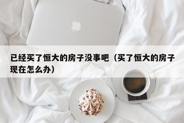已经买了恒大的房子没事吧(买了恒大的房子现在怎么办)