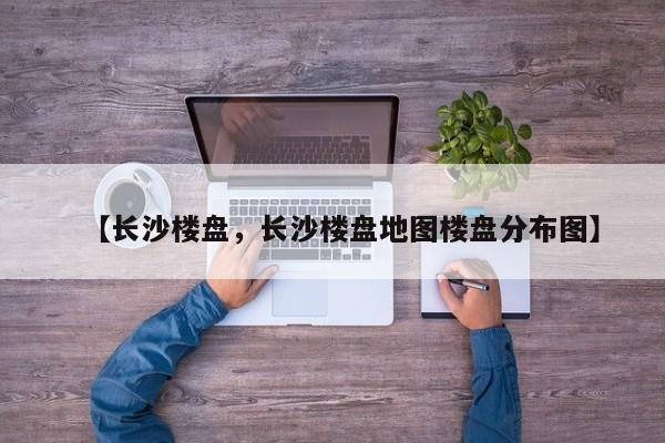 【长沙楼盘,长沙楼盘地图楼盘分布图】
