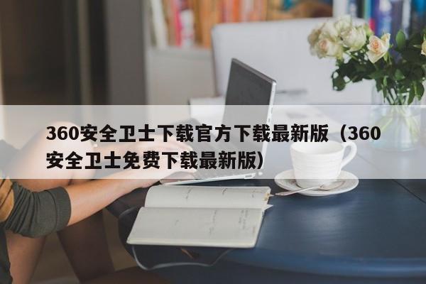 360安全卫士下载官方下载最新版（360安全卫士免费下载最新版）