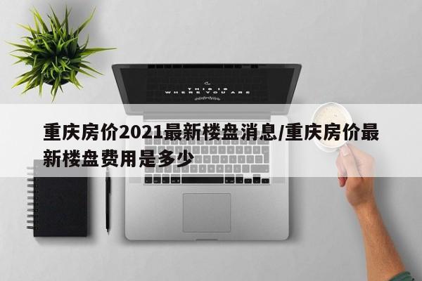 重庆房价2021最新楼盘消息/重庆房价最新楼盘费用是多少
