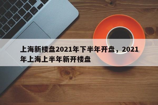 上海新楼盘2021年下半年开盘,2021年上海上半年新开楼盘