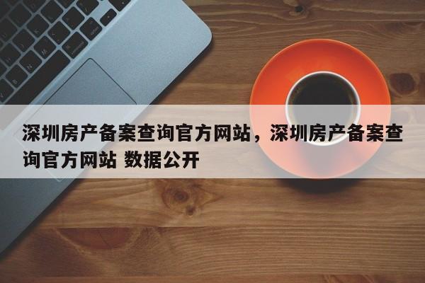 深圳房产备案查询官方网站,深圳房产备案查询官方网站 数据公开