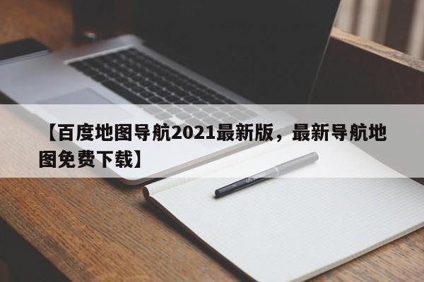 【百度地图导航2021最新版,最新导航地图免费下载】