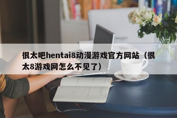很太吧hentai8动漫游戏官方网站(很太8游戏网怎么不见了)
