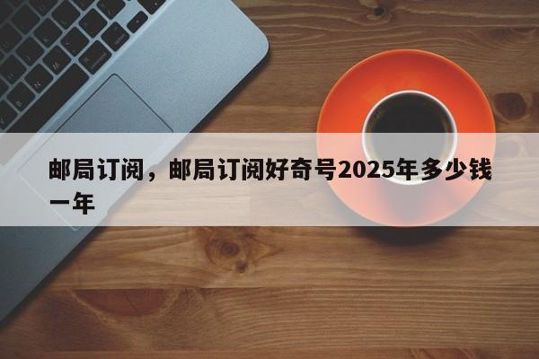 邮局订阅,邮局订阅好奇号2025年多少钱一年
