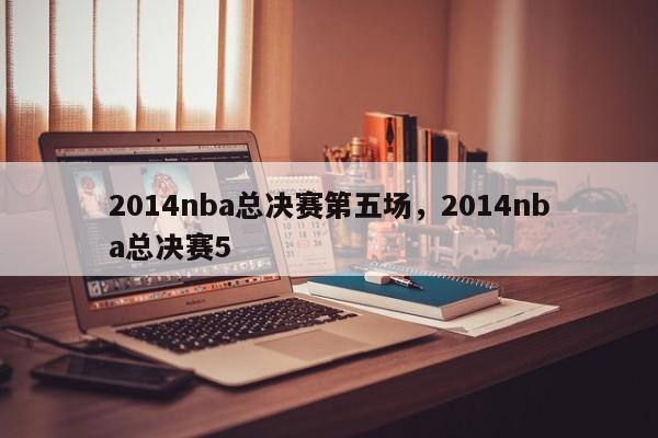 2014nba总决赛第五场,2014nba总决赛5