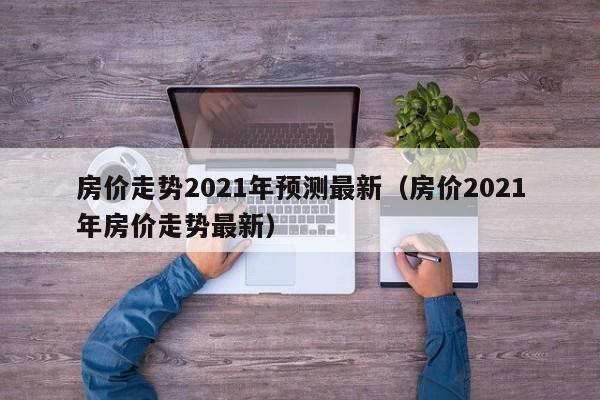 房价走势2021年预测最新(房价2021年房价走势最新)