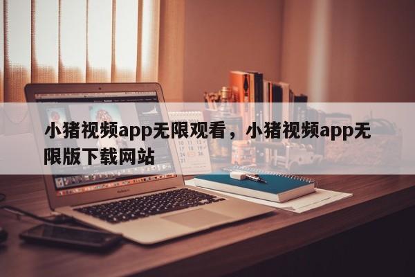 小猪视频app无限观看,小猪视频app无限版下载网站