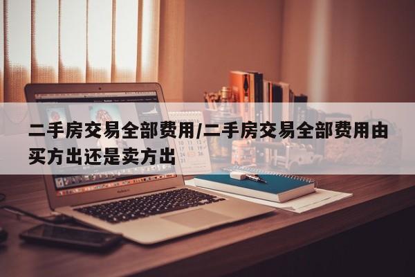 二手房交易全部费用/二手房交易全部费用由买方出还是卖方出