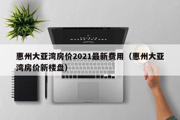 惠州大亚湾房价2021最新费用(惠州大亚湾房价新楼盘)