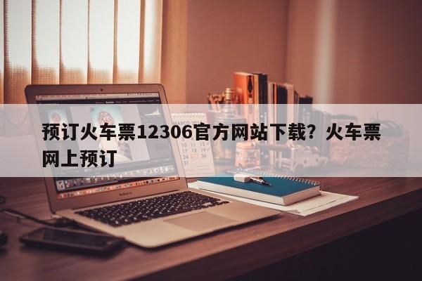 预订火车票12306官方网站下载?火车票网上预订