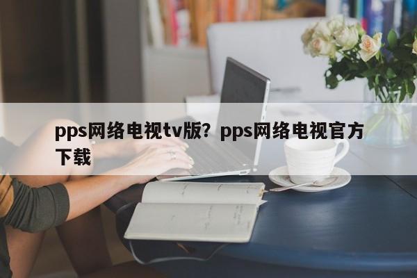 pps网络电视tv版?pps网络电视官方下载