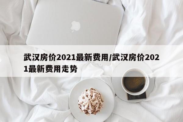 武汉房价2021最新费用/武汉房价2021最新费用走势