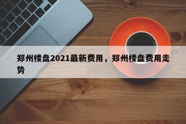 郑州楼盘2021最新费用,郑州楼盘费用走势