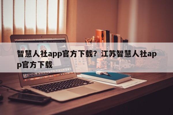 智慧人社app官方下载?江苏智慧人社app官方下载