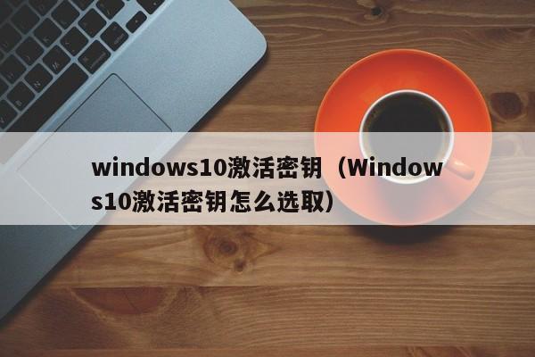 windows10激活密钥(Windows10激活密钥怎么选取)