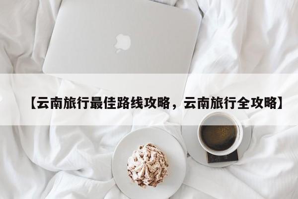 【云南旅行最佳路线攻略,云南旅行全攻略】