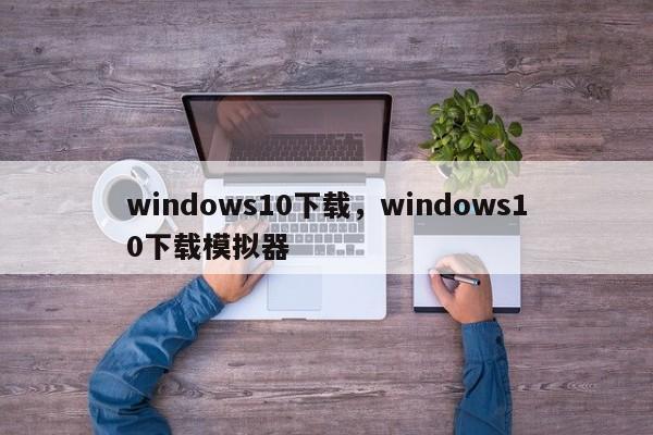 windows10下载,windows10下载模拟器