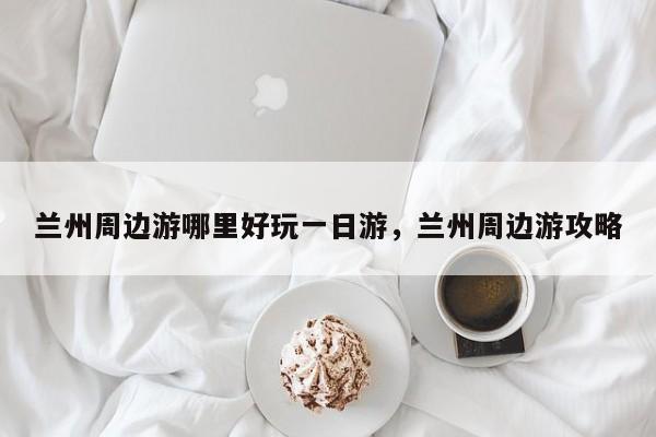 兰州周边游哪里好玩一日游,兰州周边游攻略