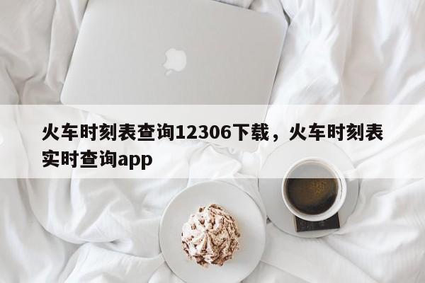 火车时刻表查询12306下载,火车时刻表实时查询app
