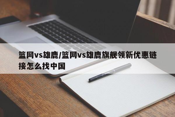 篮网vs雄鹿/篮网vs雄鹿旗舰领新优惠链接怎么找中国