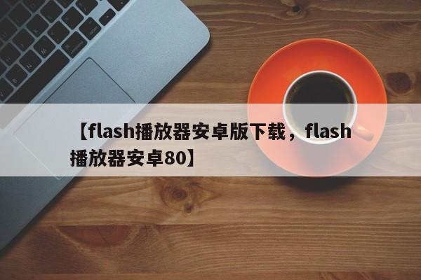 【flash播放器安卓版下载,flash播放器安卓80】