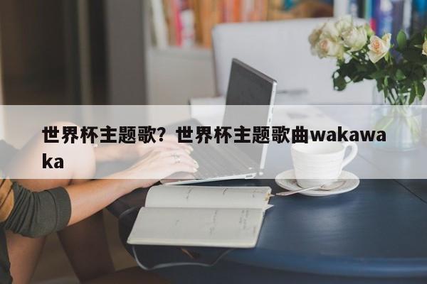 世界杯主题歌?世界杯主题歌曲wakawaka