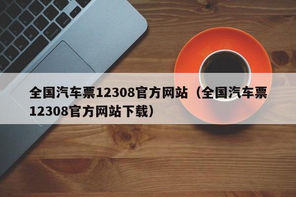 全国汽车票12308官方网站(全国汽车票12308官方网站下载)